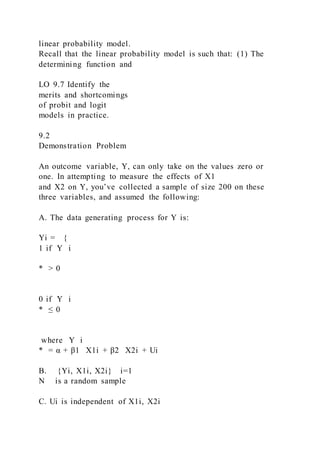 linear probability model.
Recall that the linear probability model is such that: (1) The
determining function and
LO 9.7 Identify the
merits and shortcomings
of probit and logit
models in practice.
9.2
Demonstration Problem
An outcome variable, Y, can only take on the values zero or
one. In attempting to measure the effects of X1
and X2 on Y, you’ve collected a sample of size 200 on these
three variables, and assumed the following:
A. The data generating process for Y is:
Yi = {
1 if Y i
* > 0
0 if Y i
* ≤ 0
where Y i
* = α + β1   X1i + β2   X2i + Ui
B. {Yi, X1i, X2i} i=1
N is a random sample
C. Ui is independent of X1i, X2i
 