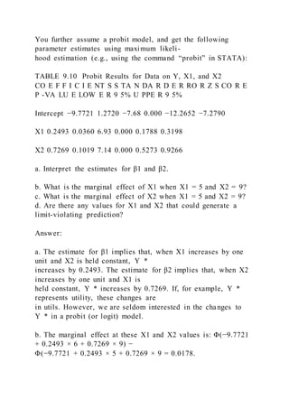 You further assume a probit model, and get the following
parameter estimates using maximum likeli-
hood estimation (e.g., using the command “probit” in STATA):
TABLE 9.10 Probit Results for Data on Y, X1, and X2
CO E F F I C I E NT S S TA N DA R D E R RO R Z S CO R E
P -VA LU E LOW E R 9 5% U PPE R 9 5%
Intercept −9.7721 1.2720 −7.68 0.000 −12.2652 −7.2790
X1 0.2493 0.0360 6.93 0.000 0.1788 0.3198
X2 0.7269 0.1019 7.14 0.000 0.5273 0.9266
a. Interpret the estimates for β1 and β2.
b. What is the marginal effect of X1 when X1 = 5 and X2 = 9?
c. What is the marginal effect of X2 when X1 = 5 and X2 = 9?
d. Are there any values for X1 and X2 that could generate a
limit-violating prediction?
Answer:
a. The estimate for β1 implies that, when X1 increases by one
unit and X2 is held constant, Y  *
increases by 0.2493. The estimate for β2 implies that, when X2
increases by one unit and X1 is
held constant, Y  * increases by 0.7269. If, for example, Y  *
represents utility, these changes are
in utils. However, we are seldom interested in the changes to
Y  * in a probit (or logit) model.
b. The marginal effect at these X1 and X2 values is: Φ(−9.7721
+ 0.2493 × 6 + 0.7269 × 9) −
Φ(−9.7721 + 0.2493 × 5 + 0.7269 × 9 = 0.0178.
 