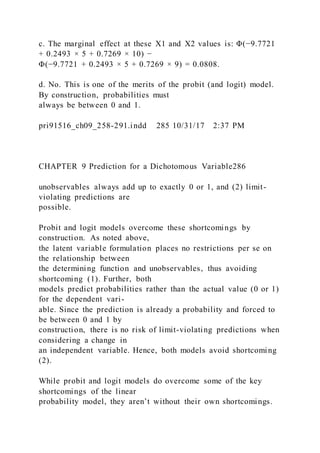 c. The marginal effect at these X1 and X2 values is: Φ(−9.7721
+ 0.2493 × 5 + 0.7269 × 10) −
Φ(−9.7721 + 0.2493 × 5 + 0.7269 × 9) = 0.0808.
d. No. This is one of the merits of the probit (and logit) model.
By construction, probabilities must
always be between 0 and 1.
pri91516_ch09_258-291.indd 285 10/31/17 2:37 PM
CHAPTER 9 Prediction for a Dichotomous Variable286
unobservables always add up to exactly 0 or 1, and (2) limit-
violating predictions are
possible.
Probit and logit models overcome these shortcomings by
construction. As noted above,
the latent variable formulation places no restrictions per se on
the relationship between
the determining function and unobservables, thus avoiding
shortcoming (1). Further, both
models predict probabilities rather than the actual value (0 or 1)
for the dependent vari-
able. Since the prediction is already a probability and forced to
be between 0 and 1 by
construction, there is no risk of limit-violating predictions when
considering a change in
an independent variable. Hence, both models avoid shortcoming
(2).
While probit and logit models do overcome some of the key
shortcomings of the linear
probability model, they aren’t without their own shortcomings.
 