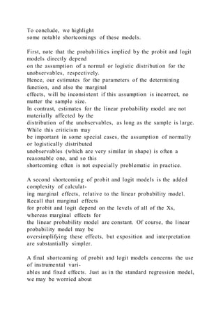 To conclude, we highlight
some notable shortcomings of these models.
First, note that the probabilities implied by the probit and logit
models directly depend
on the assumption of a normal or logistic distribution for the
unobservables, respectively.
Hence, our estimates for the parameters of the determining
function, and also the marginal
effects, will be inconsistent if this assumption is incorrect, no
matter the sample size.
In contrast, estimates for the linear probability model are not
materially affected by the
distribution of the unobservables, as long as the sample is large.
While this criticism may
be important in some special cases, the assumption of normally
or logistically distributed
unobservables (which are very similar in shape) is often a
reasonable one, and so this
shortcoming often is not especially problematic in practice.
A second shortcoming of probit and logit models is the added
complexity of calculat-
ing marginal effects, relative to the linear probability model.
Recall that marginal effects
for probit and logit depend on the levels of all of the Xs,
whereas marginal effects for
the linear probability model are constant. Of course, the linear
probability model may be
oversimplifying these effects, but exposition and interpretation
are substantially simpler.
A final shortcoming of probit and logit models concerns the use
of instrumental vari-
ables and fixed effects. Just as in the standard regression model,
we may be worried about
 