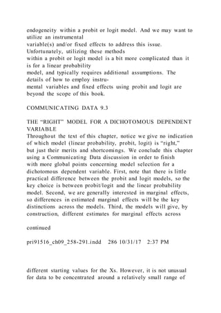 endogeneity within a probit or logit model. And we may want to
utilize an instrumental
variable(s) and/or fixed effects to address this issue.
Unfortunately, utilizing these methods
within a probit or logit model is a bit more complicated than it
is for a linear probability
model, and typically requires additional assumptions. The
details of how to employ instru-
mental variables and fixed effects using probit and logit are
beyond the scope of this book.
COMMUNICATING DATA 9.3
THE “RIGHT” MODEL FOR A DICHOTOMOUS DEPENDENT
VARIABLE
Throughout the text of this chapter, notice we give no indication
of which model (linear probability, probit, logit) is “right,”
but just their merits and shortcomings. We conclude this chapter
using a Communicating Data discussion in order to finish
with more global points concerning model selection for a
dichotomous dependent variable. First, note that there is little
practical difference between the probit and logit models, so the
key choice is between probit/logit and the linear probability
model. Second, we are generally interested in marginal effects,
so differences in estimated marginal effects will be the key
distinctions across the models. Third, the models will give, by
construction, different estimates for marginal effects across
continued
pri91516_ch09_258-291.indd 286 10/31/17 2:37 PM
different starting values for the Xs. However, it is not unusual
for data to be concentrated around a relatively small range of
 