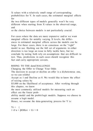 X values with a relatively small range of corresponding
probabilities for Y. In such cases, the estimated marginal effects
for
the two different types of models generally won’t be very
different when starting from X values in the observed range,
and
so the choice between models is not particularly crucial.
For cases where the data are more expansive and/or we want
marginal effects for notably varying X levels, the differ -
ences in estimated marginal effects across the models can be
large. For these cases, there is no consensus on the “right”
model to use. Hashing out the full set of arguments in either
direction is too large an issue to fully tackle here, but we
conclude by noting both rely on assumptions that are difficult to
test. Thus, predictions in such cases should recognize this
fact and carry appropriate caveats.
RISING TO THE dataCHALLENGE
Changing the Offer to Change Your Odds
The decision to accept or decline an offer is a dichotomous one,
so we can relabel
Accept as 1 and Decline as 0. We would like to know the effect
of raising salary by
$5,000 on the likelihood of acceptance. After working through
this chapter, we know
the most commonly utilized models for measuring such an
effect are the linear prob-
ability model and the probit/logit models. Suppose we choose to
assume a logit model.
Hence, we assume the data-generating process for Y is:
Yi = {
1 if α + βOfferi + Ui > 0
 