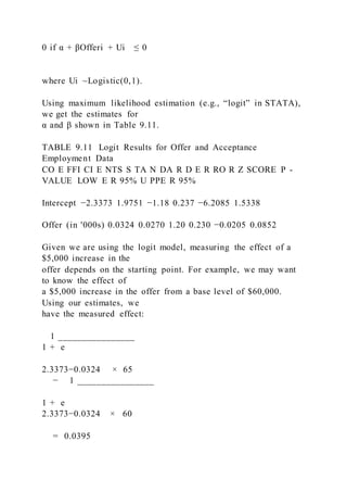 0 if α + βOfferi + Ui ≤ 0
where Ui  ~Logistic(0,1).
Using maximum likelihood estimation (e.g., “logit” in STATA),
we get the estimates for
α and β shown in Table 9.11.
TABLE 9.11 Logit Results for Offer and Acceptance
Employment Data
CO E FFI CI E NTS S TA N DA R D E R RO R Z SCORE P -
VALUE LOW E R 95% U PPE R 95%
Intercept −2.3373 1.9751 −1.18 0.237 −6.2085 1.5338
Offer (in '000s) 0.0324 0.0270 1.20 0.230 −0.0205 0.0852
Given we are using the logit model, measuring the effect of a
$5,000 increase in the
offer depends on the starting point. For example, we may want
to know the effect of
a $5,000 increase in the offer from a base level of $60,000.
Using our estimates, we
have the measured effect:
1 ________________
1 + e  
2.3373−0.0324    × 65
− 1 ________________
1 + e  
2.3373−0.0324    × 60
= 0.0395
 