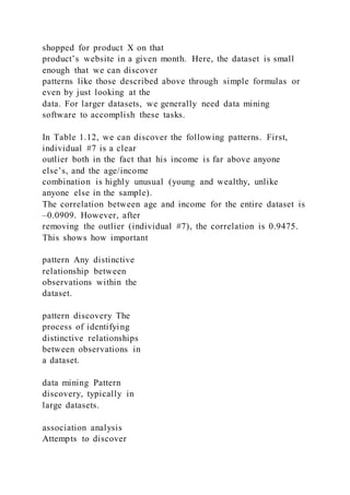 shopped for product X on that
product’s website in a given month. Here, the dataset is small
enough that we can discover
patterns like those described above through simple formulas or
even by just looking at the
data. For larger datasets, we generally need data mining
software to accomplish these tasks.
In Table 1.12, we can discover the following patterns. First,
individual #7 is a clear
outlier both in the fact that his income is far above anyone
else’s, and the age/income
combination is highly unusual (young and wealthy, unlike
anyone else in the sample).
The correlation between age and income for the entire dataset is
–0.0909. However, after
removing the outlier (individual #7), the correlation is 0.9475.
This shows how important
pattern Any distinctive
relationship between
observations within the
dataset.
pattern discovery The
process of identifying
distinctive relationships
between observations in
a dataset.
data mining Pattern
discovery, typically in
large datasets.
association analysis
Attempts to discover
 