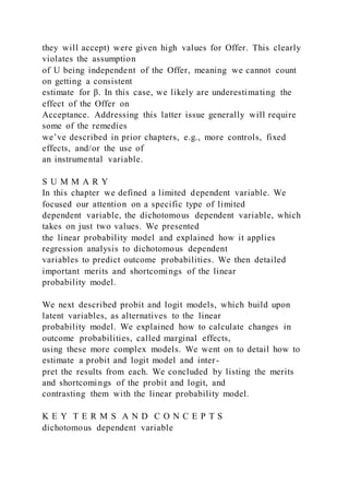 they will accept) were given high values for Offer. This clearly
violates the assumption
of U being independent of the Offer, meaning we cannot count
on getting a consistent
estimate for β. In this case, we likely are underestimating the
effect of the Offer on
Acceptance. Addressing this latter issue generally will require
some of the remedies
we’ve described in prior chapters, e.g., more controls, fixed
effects, and/or the use of
an instrumental variable.
S U M M A R Y
In this chapter we defined a limited dependent variable. We
focused our attention on a specific type of limited
dependent variable, the dichotomous dependent variable, which
takes on just two values. We presented
the linear probability model and explained how it applies
regression analysis to dichotomous dependent
variables to predict outcome probabilities. We then detailed
important merits and shortcomings of the linear
probability model.
We next described probit and logit models, which build upon
latent variables, as alternatives to the linear
probability model. We explained how to calculate changes in
outcome probabilities, called marginal effects,
using these more complex models. We went on to detail how to
estimate a probit and logit model and inter-
pret the results from each. We concluded by listing the merits
and shortcomings of the probit and logit, and
contrasting them with the linear probability model.
K E Y T E R M S A N D C O N C E P T S
dichotomous dependent variable
 