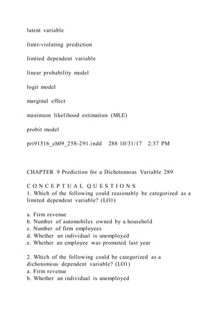 latent variable
limit-violating prediction
limited dependent variable
linear probability model
logit model
marginal effect
maximum likelihood estimation (MLE)
probit model
pri91516_ch09_258-291.indd 288 10/31/17 2:37 PM
CHAPTER 9 Prediction for a Dichotomous Variable 289
C O N C E P T U A L Q U E S T I O N S
1. Which of the following could reasonably be categorized as a
limited dependent variable? (LO1)
a. Firm revenue
b. Number of automobiles owned by a household
c. Number of firm employees
d. Whether an individual is unemployed
e. Whether an employee was promoted last year
2. Which of the following could be categorized as a
dichotomous dependent variable? (LO1)
a. Firm revenue
b. Whether an individual is unemployed
 
