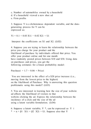 c. Number of automobiles owned by a household
d. If a household viewed a new shoe ad
e. Firm profits
3. Suppose Y is a dichotomous dependent variable, and the data-
generating process for Y can be
expressed as:
Yi = 0.1 + 0.03 X1i − 0.02 X2i + Ui
Interpret the coefficients on X1 and X2. (LO2)
4. Suppose you are trying to learn the relationship between the
price you charge for your product and the
likelihood of purchase by individuals offered that price. You
offer your product online and for one month
have randomly posted prices between $10 and $30. Using data
on purchases and prices, you get the
following estimates for a linear probability model:
Purchasei = 1.7 − 0.06 × Pricei
You are interested in the effect of a $20 price increase (i.e.,
moving from the lowest price to the highest)
on the likelihood of Purchase. Why is answering this question
problematic using this model? (LO3)
5. You are interested in learning how the size of your website
ad affects the likelihood of visitors to that
website clicking the ad. Express the relationship between the
incidence of a click and the size of the ad
using a latent variable formulation. (LO4)
6. Suppose a latent variable, Y  *, can be expressed as Y i
* = α + β1   X1i + β2   X2i + Ui. Suppose also that Y
 