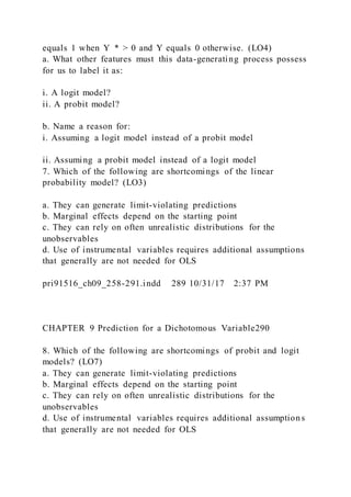 equals 1 when Y  * > 0 and Y equals 0 otherwise. (LO4)
a. What other features must this data-generating process possess
for us to label it as:
i. A logit model?
ii. A probit model?
b. Name a reason for:
i. Assuming a logit model instead of a probit model
ii. Assuming a probit model instead of a logit model
7. Which of the following are shortcomings of the linear
probability model? (LO3)
a. They can generate limit-violating predictions
b. Marginal effects depend on the starting point
c. They can rely on often unrealistic distributions for the
unobservables
d. Use of instrumental variables requires additional assumptions
that generally are not needed for OLS
pri91516_ch09_258-291.indd 289 10/31/17 2:37 PM
CHAPTER 9 Prediction for a Dichotomous Variable290
8. Which of the following are shortcomings of probit and logit
models? (LO7)
a. They can generate limit-violating predictions
b. Marginal effects depend on the starting point
c. They can rely on often unrealistic distributions for the
unobservables
d. Use of instrumental variables requires additional assumptions
that generally are not needed for OLS
 