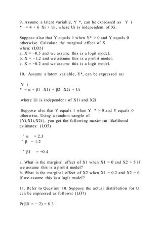 9. Assume a latent variable, Y  *, can be expressed as Y i
* = 4 + 6  Xi + Ui, where Ui is independent of Xi.
Suppose also that Y equals 1 when Y* > 0 and Y equals 0
otherwise. Calculate the marginal effect of X
when: (LO5)
a. X = −0.5 and we assume this is a logit model.
b. X = −1.2 and we assume this is a probit model.
c. X = −0.2 and we assume this is a logit model.
10. Assume a latent variable, Y*, can be expressed as:
Y i
* = α + β1   X1i + β2   X2i + Ui
where Ui is independent of X1i and X2i.
Suppose also that Y equals 1 when Y   * > 0 and Y equals 0
otherwise. Using a random sample of
{Yi,X1i,X2i}, you get the following maximum likelihood
estimates: (LO5)
̂ α = 2.3
̂ β = 1.2
̂ β1 = −0.4
a. What is the marginal effect of X1 when X1 = 0 and X2 = 5 if
we assume this is a probit model?
b. What is the marginal effect of X2 when X1 = 0.2 and X2 = 6
if we assume this is a logit model?
11. Refer to Question 10. Suppose the actual distribution for U
can be expressed as follows: (LO7)
Pr(Ui = − 2) = 0.3
 