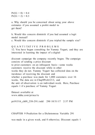 Pr(Ui = 0) = 0.4
Pr(Ui = 2) = 0.3
a. Why should you be concerned about using your above
estimates if you assumed a probit model to
get them?
b. Would this concern diminish if you had assumed a logit
model instead?
c. Would this concern diminish if you tripled the sample size?
Q U A N T I TAT I V E P R O B L E M S
12. You have begun consulting for Yummy Yogurt, and they are
interested in learning the impact of a digital
discount campaign the company recently began. The campaign
consists of sending a price discount
to prior customers on an infrequent basis—some weeks
customers receive the discount while in other
weeks they do not. Yummy Yogurt has collected data on the
incidence of receiving the discount and
whether a purchase was made for 1,000 customers over 16
weeks. The data are in Chap9Prob1213, and
the unit of observation is an individual-week. Here, Purchase
equals 1 if a purchase of Yummy Yogurt
Dataset available at
www.mhhe.com/prince1e
pri91516_ch09_258-291.indd 290 10/31/17 2:37 PM
CHAPTER 9 Prediction for a Dichotomous Variable 291
was made in a given week, and 0 otherwise; Discount equals 1
 