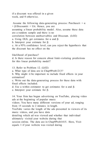 if a discount was offered in a given
week, and 0 otherwise.
Assume the following data-generating process: Purchaseit = α
+ β Discountit + Uit. Hence, you are
assuming a linear probability model. Also, assume these data
are a random sample and there is no
correlation between unobservables and Discount. (LO2)
a. Using OLS, get estimates for α and β.
b. Interpret your estimate for β.
c. At a 95% confidence level, can you reject the hypothesis that
the discount has no effect on the
likelihood of purchase?
d. Is there reason for concern about limit-violating predictions
for this linear probability model?
13. Refer to Problem 12. (LO2)
a. What type of data are in Chap9Prob1213?
b. Why might it be important to include fixed effects in your
estimation?
c. Write out the data-generating process for these data with
fixed effects included.
d. Use a within estimator to get estimates for α and β.
e. Interpret your estimate for β.
14. Your firm has begun advertising on YouTube, placing video
ads at the beginning of popular music
videos. You have many different versions of your ad, ranging
from 15 seconds to 2 minutes in length.
YouTube varies the length of the ads presented to viewers of its
music videos, and you have data
detailing which ad was viewed and whether that individual
ultimately visited your website during that
session online. The data are in Chap9Prob1415. Here, Visit
equals 1 if your website was visited during
 
