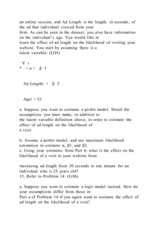 an online session, and Ad Length is the length, in seconds, of
the ad that individual viewed from your
firm. As can be seen in the dataset, you also have information
on the individual’s age. You would like to
learn the effect of ad length on the likelihood of visiting your
website. You start by assuming there is a
latent variable: (LO5)
Y i
* = α + β 1
 
Ad Lengthi + β 2
 
Agei + Ui
a. Suppose you want to estimate a probit model. Detail the
assumptions you must make, in addition to
the latent variable definition above, in order to estimate the
effect of ad length on the likelihood of
a visit.
b. Assume a probit model, and use maximum likelihood
estimation to estimate α, β1, and β2.
c. Using your estimates from Part b, what is the effect on the
likelihood of a visit to your website from
increasing ad length from 30 seconds to one minute for an
individual who is 25 years old?
15. Refer to Problem 14. (LO6)
a. Suppose you want to estimate a logit model instead. How do
your assumptions differ from those in
Part a of Problem 14 if you again want to estimate the effect of
ad length on the likelihood of a visit?
 