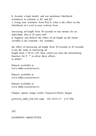 b. Assume a logit model, and use maximum likelihood
estimation to estimate α, β1, and β2.
c. Using your estimates from Part b, what is the effect on the
likelihood of a visit to your website from
increasing ad length from 30 seconds to one minute for an
individual who is 25 years old?
d. Suppose you believe the effect of ad length on the latent
variable is not constant—for example,
the effect of increasing ad length from 30 seconds to 45 seconds
is not the same as increasing ad
length from 1:30 to 1:45. How could you alter the determining
function for Y   * to allow these effects
to differ?
Dataset available at
www.mhhe.com/prince1e
Dataset available at
www.mhhe.com/prince1e
Dataset available at
www.mhhe.com/prince1e
Chapter opener image credit: ©naqiewei/Getty Images
pri91516_ch09_258-291.indd 291 10/31/17 2:37 PM
292
LEARNING OBJECTIVES
 