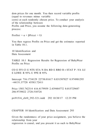 dom prices for one month. You then record variable profits
(equal to revenues minus variable
costs) at each randomly chosen price. To conduct your analysis
of the relationship between
Profits and Price, you assume the following data-generating
process:
Profitsi = α + βPricei + Ui
You then regress Profits on Price and get the estimates reported
in Table 10.1.
10 Identification and
Data Assessment
TABLE 10.1 Regression Results for Regression of BabyWear
Profits on Price
CO E FFI CI E NTS STA N DA RD E RRO R t STAT P -VA LU
E LOWE R 95% U PPE R 95%
Intercept 716.1734129 22730.01617 0.031507827 0.974901295
−44151.37728 45583.72411
Price 1503.742314 616.4179959 2.439484772 0.015729687
286.9739022 2720.510726
pri91516_ch10_292-321.indd 292 10/30/17 12:35 PM
CHAPTER 10 Identification and Data Assessment 293
Given the randomness of your price assignment, you believe the
relationship from your
regression is causal, and you present it as such to BabyWear
 