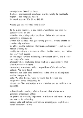 management. Based on these
findings, management concludes profits would be decidedly
higher if the company raised
its usual price of $36.99 to $49.99.
Would you endorse this conclusion?
In the prior chapters, a key point of emphasis has been the
consequences of, and
remedies for, endogeneity problems. When the treatme nt
variable is endogenous
within our assumed data-generating process, we are unable to
consistently estimate
its effect on the outcome. However, endogeneity is not the only
reason we may be
unable to estimate a treatment effect. In this chapter, we “widen
the lens” with regard
to challenges toward estimating a treatment effect. We discuss
the range of dataset
characteristics, including those leading to endogeneity, that
would preclude us from
estimating a treatment effect, regardless of the size of the
dataset. We then detail
remedies for such data limitations in the form of assumptions
and/or changes to the
data. We also discuss ways to bound the direction and
magnitude of the inaccuracy in
treatment-effect estimation when remedies are not sufficient or
possible.
A broad understanding of data features that allows us to
estimate a treatment effect
in general is crucially important. It aids two audiences: It helps
the analyst in collecting
proper data and making appropriate assumptions, and it also
helps consumers of the
 
