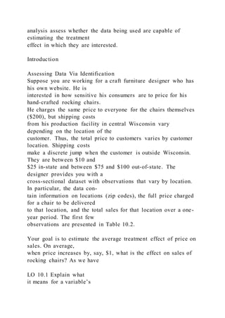 analysis assess whether the data being used are capable of
estimating the treatment
effect in which they are interested.
Introduction
Assessing Data Via Identification
Suppose you are working for a craft furniture designer who has
his own website. He is
interested in how sensitive his consumers are to price for his
hand-crafted rocking chairs.
He charges the same price to everyone for the chairs themselves
($200), but shipping costs
from his production facility in central Wisconsin vary
depending on the location of the
customer. Thus, the total price to customers varies by customer
location. Shipping costs
make a discrete jump when the customer is outside Wisconsin.
They are between $10 and
$25 in-state and between $75 and $100 out-of-state. The
designer provides you with a
cross-sectional dataset with observations that vary by location.
In particular, the data con-
tain information on locations (zip codes), the full price charged
for a chair to be delivered
to that location, and the total sales for that location over a one-
year period. The first few
observations are presented in Table 10.2.
Your goal is to estimate the average treatment effect of price on
sales. On average,
when price increases by, say, $1, what is the effect on sales of
rocking chairs? As we have
LO 10.1 Explain what
it means for a variable’s
 