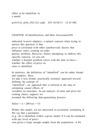 effect to be identified in
a model.
pri91516_ch10_292-321.indd 293 10/30/17 12:35 PM
CHAPTER 10 Identification and Data Assessment294
indicated in prior chapters, a natural concern when trying to
answer this question is that
price is correlated with other (unobserved) factors that
influence sales, creating an endo-
geneity problem. However, before attempting to address this
specific concern, we can ask
whether a broader problem exists with the data we have—
whether the effect of price on
sales is identified.
In statistics, the definition of “identified” can be rather formal
and complex. Here,
we take a less formal, practically oriented, approach tow ard
defining the concept of
“identified”—an approach that is tailored to the idea of
estimating causal effects of
variables on outcomes. In our analysis of sales and price for
rocking chairs, suppose we
assumed the following data-generating process:
Salesi = α + βPricei + Ui
Within this model, we are interested in accurately estimating β.
We say that a parameter
(e.g., β) is identified within a given model if it can be estimated
with any level of preci-
sion given a large enough sample from the population. A bit
 