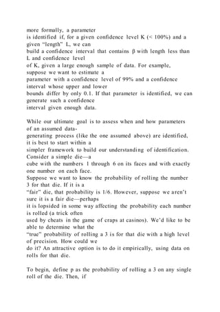 more formally, a parameter
is identified if, for a given confidence level K (< 100%) and a
given “length” L, we can
build a confidence interval that contains β with length less than
L and confidence level
of K, given a large enough sample of data. For example,
suppose we want to estimate a
parameter with a confidence level of 99% and a confidence
interval whose upper and lower
bounds differ by only 0.1. If that parameter is identified, we can
generate such a confidence
interval given enough data.
While our ultimate goal is to assess when and how parameters
of an assumed data-
generating process (like the one assumed above) are identified,
it is best to start within a
simpler framework to build our understanding of identification.
Consider a simple die—a
cube with the numbers 1 through 6 on its faces and with exactly
one number on each face.
Suppose we want to know the probability of rolling the number
3 for that die. If it is a
“fair” die, that probability is 1/6. However, suppose we aren’t
sure it is a fair die—perhaps
it is lopsided in some way affecting the probability each number
is rolled (a trick often
used by cheats in the game of craps at casinos). We’d like to be
able to determine what the
“true” probability of rolling a 3 is for that die with a high level
of precision. How could we
do it? An attractive option is to do it empirically, using data on
rolls for that die.
To begin, define p as the probability of rolling a 3 on any single
roll of the die. Then, if
 