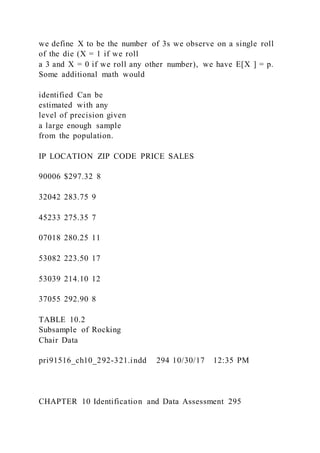 we define X to be the number of 3s we observe on a single roll
of the die (X = 1 if we roll
a 3 and X = 0 if we roll any other number), we have E[X ] = p.
Some additional math would
identified Can be
estimated with any
level of precision given
a large enough sample
from the population.
IP LOCATION ZIP CODE PRICE SALES
90006 $297.32 8
32042 283.75 9
45233 275.35 7
07018 280.25 11
53082 223.50 17
53039 214.10 12
37055 292.90 8
TABLE 10.2
Subsample of Rocking
Chair Data
pri91516_ch10_292-321.indd 294 10/30/17 12:35 PM
CHAPTER 10 Identification and Data Assessment 295
 