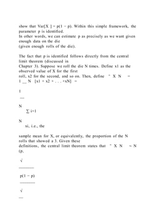 show that Var[X ] = p(1 − p). Within this simple framework, the
parameter p is identified.
In other words, we can estimate p as precisely as we want given
enough data on the die
(given enough rolls of the die).
The fact that p is identified follows directly from the central
limit theorem (discussed in
Chapter 3). Suppose we roll the die N times. Define x1 as the
observed value of X for the first
roll, x2 for the second, and so on. Then, define ‾ X N =
1 __ N [x1 + x2 + . . . +xN] =
1
__
N
∑ i=1
N
xi, i.e., the
sample mean for X, or equivalently, the proportion of the N
rolls that showed a 3. Given these
definitions, the central limit theorem states that ‾ X N ∼ N
(p,
√
_______
p(1 − p)
_______
√
__
 