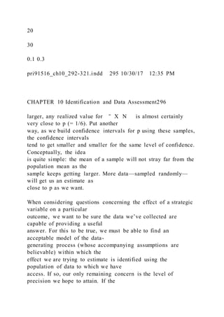 20
30
0.1 0.3
pri91516_ch10_292-321.indd 295 10/30/17 12:35 PM
CHAPTER 10 Identification and Data Assessment296
larger, any realized value for ‾ X N is almost certainly
very close to p (= 1/6). Put another
way, as we build confidence intervals for p using these samples,
the confidence intervals
tend to get smaller and smaller for the same level of confidence.
Conceptually, the idea
is quite simple: the mean of a sample will not stray far from the
population mean as the
sample keeps getting larger. More data—sampled randomly—
will get us an estimate as
close to p as we want.
When considering questions concerning the effect of a strategic
variable on a particular
outcome, we want to be sure the data we’ve collected are
capable of providing a useful
answer. For this to be true, we must be able to find an
acceptable model of the data-
generating process (whose accompanying assumptions are
believable) within which the
effect we are trying to estimate is identified using the
population of data to which we have
access. If so, our only remaining concern is the level of
precision we hope to attain. If the
 