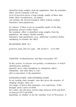identified using samples from the population, then the treatment
effect can be estimated with any
level of precision given a large enough sample of these data.
Under these circumstances, an analyst
can estimate the desired treatment effect without seeking
alternative data populations.
In contrast, if there is not an acceptable model of the data-
generating process within which
the treatment effect is identified using samples from the
population, the analyst should consider
alternative data populations (e.g., additional variables) before
attempting to estimate the effect.
REASONING BOX 10.1
pri91516_ch10_292-321.indd 296 10/30/17 12:35 PM
CHAPTER 10 Identification and Data Assessment 297
In this section, we discuss two primary circumstances in which
identification problems
typically arise: when attempting to extrapolate and/or
interpolate, and when there is vari-
able co-movement in the population.
EXTRAPOLATION AND INTERPOLATION
In our rocking chair example, note that given the structure of
shipping charges, there are
two ranges of prices that consumers ever experience. If the
designer posts a price of $200
for a chair, the end price will be either between $210 and $225,
or between $275 and $300,
depending on whether or not the customer lives in Wisconsin. A
 