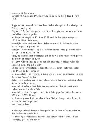 scatterplot for a data
sample of Sales and Prices would look something like Figure
10.2.
Suppose we wanted to learn how Sales change with a change in
Price. Looking at
Figure 10.2, the data paint a pretty clear picture as to how these
variables move together
in the price range of $210 to $225 and in the price range of
$275 to $300. However,
we might want to know how Sales move with Prices in other
price ranges. Suppose the
designer was considering an increase in the base price of $200
to a price of $235. In that
case, he would first be interested in how Sales move with price
in the price range of $245
to $260. Given that he does not observe these prices with his
existing data, the only way
he can form predictions about the relationship between Sales
and Price in that range is
to interpolate. Interpolation involves drawing conclusions where
there are “gaps” in the
data. Here, a data gap is any place where there are missing data
for a variable over an
interval of values, but data are not missing for at least some
values on both ends of the
interval. In our example, there is a data gap for prices between
$225 and $275. Hence,
to draw any conclusions about how Sales change with Price for
prices in that range, we
must interpolate.
A closely related issue to interpolation is that of extrapolation.
We define extrapolation
as drawing conclusions beyond the extent of the data. In our
example, prices are never
 