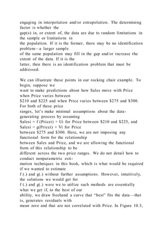 engaging in interpolation and/or extrapolation. The determining
factor is whether the
gap(s) in, or extent of, the data are due to random limitations in
the sample or limitations in
the population. If it is the former, there may be no identification
problem—a larger sample
of the same population may fill in the gap and/or increase the
extent of the data. If it is the
latter, then there is an identification problem that must be
addressed.
We can illustrate these points in our rocking chair example. To
begin, suppose we
want to make predictions about how Sales move with Price
when Price varies between
$210 and $225 and when Price varies between $275 and $300.
For both of these price
ranges, let’s make minimal assumptions about the data-
generating process by assuming
Salesi = f (Pricei) + Ui for Price between $210 and $225, and
Salesi = g(Pricei) + Vi for Price
between $275 and $300. Here, we are not imposing any
functional form for the relationship
between Sales and Price, and we are allowing the functional
form of this relationship to be
different across the two price ranges. We do not detail how to
conduct nonparametric esti-
mation techniques in this book, which is what would be required
if we wanted to estimate
f (.) and g(.) without further assumptions. However, intuitively,
the solutions we would get for
f (.) and g(.) were we to utilize such methods are essentially
what we get if, to the best of our
ability, we draw freehand a curve that “best” fits the data—that
is, generates residuals with
mean zero and that are not correlated with Price. In Figure 10.3,
 