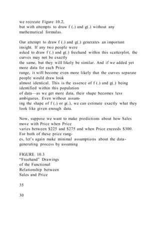 we recreate Figure 10.2,
but with attempts to draw f (.) and g(.) without any
mathematical formulas.
Our attempt to draw f (.) and g(.) generates an important
insight. If any two people were
asked to draw f (.) and g(.) freehand within this scatterplot, the
curves may not be exactly
the same, but they will likely be similar. And if we added yet
more data for each Price
range, it will become even more likely that the curves separate
people would draw look
almost identical. This is the essence of f (.) and g(.) being
identified within this population
of data—as we get more data, their shape becomes less
ambiguous. Even without assum-
ing the shape of f (.) or g(.), we can estimate exactly what they
look like given enough data.
Now, suppose we want to make predictions about how Sales
move with Price when Price
varies between $225 and $275 and when Price exceeds $300.
For both of these price rang-
es, let’s again make minimal assumptions about the data-
generating process by assuming
FIGURE 10.3
“Freehand” Drawings
of the Functional
Relationship between
Sales and Price
35
30
 