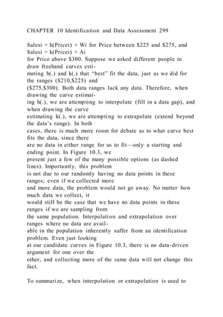 CHAPTER 10 Identification and Data Assessment 299
Salesi = h(Pricei) + Wi for Price between $225 and $275, and
Salesi = k(Pricei) + Ai
for Price above $300. Suppose we asked different people to
draw freehand curves esti-
mating h(.) and k(.) that “best” fit the data, just as we did for
the ranges ($210,$225) and
($275,$300). Both data ranges lack any data. Therefore, when
drawing the curve estimat-
ing h(.), we are attempting to interpolate (fill in a data gap), and
when drawing the curve
estimating k(.), we are attempti ng to extrapolate (extend beyond
the data’s range). In both
cases, there is much more room for debate as to what curve best
fits the data, since there
are no data in either range for us to fit—only a starting and
ending point. In Figure 10.3, we
present just a few of the many possible options (as dashed
lines). Importantly, this problem
is not due to our randomly having no data points in these
ranges; even if we collected more
and more data, the problem would not go away. No matter how
much data we collect, it
would still be the case that we have no data points in these
ranges if we are sampling from
the same population. Interpolation and extrapolation over
ranges where no data are avail-
able in the population inherently suffer from an identification
problem. Even just looking
at our candidate curves in Figure 10.3, there is no data-driven
argument for one over the
other, and collecting more of the same data will not change this
fact.
To summarize, when interpolation or extrapolation is used to
 