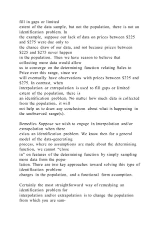 fill in gaps or limited
extent of the data sample, but not the population, there is not an
identification problem. In
the example, suppose our lack of data on prices between $225
and $275 were due only to
the chance draw of our data, and not because prices between
$225 and $275 never happen
in the population. Then we have reason to believe that
collecting more data would allow
us to converge on the determining function relating Sales to
Price over this range, since we
will eventually have observations with prices between $225 and
$275. In contrast, when
interpolation or extrapolation is used to fill gaps or limited
extent of the population, there is
an identification problem. No matter how much data is collected
from the population, it will
not help us to draw any conclusions about what is happening in
the unobserved range(s).
Remedies Suppose we wish to engage in interpolation and/or
extrapolation when there
exists an identification problem. We know then for a general
model of the data-generating
process, where no assumptions are made about the determining
function, we cannot “close
in” on features of the determining function by simply sampling
more data from the popu-
lation. There are two key approaches toward solving this type of
identification problem:
changes in the population, and a functional form assumption.
Certainly the most straightforward way of remedying an
identification problem for
interpolation and/or extrapolation is to change the population
from which you are sam-
 