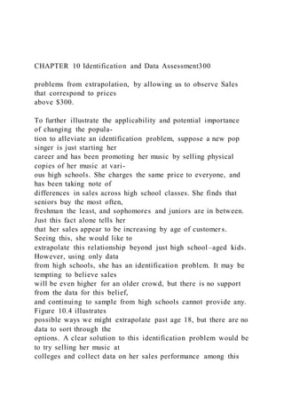 CHAPTER 10 Identification and Data Assessment300
problems from extrapolation, by allowing us to observe Sales
that correspond to prices
above $300.
To further illustrate the applicability and potential importance
of changing the popula-
tion to alleviate an identification problem, suppose a new pop
singer is just starting her
career and has been promoting her music by selling physical
copies of her music at vari-
ous high schools. She charges the same price to everyone, and
has been taking note of
differences in sales across high school classes. She finds that
seniors buy the most often,
freshman the least, and sophomores and juniors are in between.
Just this fact alone tells her
that her sales appear to be increasing by age of customer s.
Seeing this, she would like to
extrapolate this relationship beyond just high school–aged kids.
However, using only data
from high schools, she has an identification problem. It may be
tempting to believe sales
will be even higher for an older crowd, but there is no support
from the data for this belief,
and continuing to sample from high schools cannot provide any.
Figure 10.4 illustrates
possible ways we might extrapolate past age 18, but there are no
data to sort through the
options. A clear solution to this identification problem would be
to try selling her music at
colleges and collect data on her sales performance among this
 