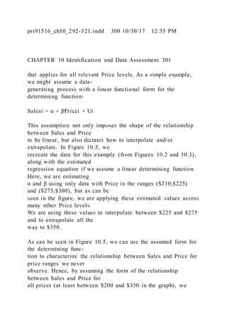 pri91516_ch10_292-321.indd 300 10/30/17 12:35 PM
CHAPTER 10 Identification and Data Assessment 301
that applies for all relevant Price levels. As a simple example,
we might assume a data-
generating process with a linear functional form for the
determining function:
Salesi = α + βPricei + Ui
This assumption not only imposes the shape of the relationship
between Sales and Price
to be linear, but also dictates how to interpolate and/or
extrapolate. In Figure 10.5, we
recreate the data for this example (from Figures 10.2 and 10.3),
along with the estimated
regression equation if we assume a linear determining function.
Here, we are estimating
α and β using only data with Price in the ranges ($210,$225)
and ($275,$300), but as can be
seen in the figure, we are applying these estimated values across
many other Price levels.
We are using these values to interpolate between $225 and $275
and to extrapolate all the
way to $350.
As can be seen in Figure 10.5, we can use the assumed form for
the determining func-
tion to characterize the relationship between Sales and Price for
price ranges we never
observe. Hence, by assuming the form of the relationship
between Sales and Price for
all prices (at least between $200 and $350 in the graph), we
 