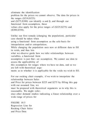 eliminate the identification
problem for the prices we cannot observe. The data for prices in
the ranges ($210,$225)
and ($275,$300) can identify α and β, and through our
functional form assumption, these
values also apply for the price ranges of ($225,$275) and
($300,$350).
Unlike our first remedy (changing the population), particular
care should be taken when
using a functional form assumption as the sole basis for
interpolation and/or extrapolation.
While changing the population uses new or different data to fill
in voids, and thus lets
what we observe guide how we infer relationships between
variables, a functional form
assumption is just that—an assumption. We cannot use data to
assess the applicability of
this assumption for ranges where we have no data, and so we
are left with theoretical argu-
ments as to whether it is applicable for the voids we wish to fill.
For our rocking chair example, if we wish to interpolate the
relationship between Sales
and Price for prices between $225 and $275 by filling this gap
with our assumed line, we
must be prepared with theoretical arguments as to why this is
reasonable. We might refer-
ence other demand studies indicating a linear relationship over a
wide range of prices for
FIGURE 10.5
Regression Line for
Rocking Chair Sales
and Price Data
 