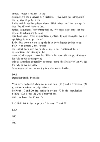should roughly extend to the
product we are analyzing. Similarly, if we wish to extrapolate
the relationship between
Sales and Price for prices above $300 using our line, we aga in
must be able to make a theo-
retical argument. For extrapolation, we must also consider the
extent to which we believe
this functional form assumption applies. In our example, we are
applying it up to prices of
$350, but do we want to apply it to even higher prices (e.g.,
$400)? In general, the further
the extent to which we wish to apply our functional form
assumption, the stronger the
theoretical support must be. This is because the range of values
for which we are applying
this assumption generally becomes more dissimilar to the values
for which we actually
have observations as we try to extrapolate further.
10.1
Demonstration Problem
You have collected data on an outcome (Y  ) and a treatment (X 
), where X takes on only values
between 10 and 30 and between 60 and 70 in the population.
Figure 10.6 plots the 200 observations
that you have for Y and X.
FIGURE 10.6 Scatterplot of Data on Y and X
1200
800
400
 