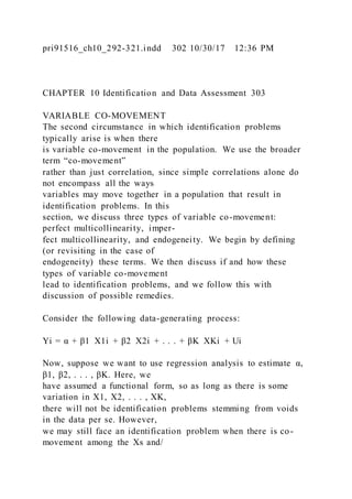 pri91516_ch10_292-321.indd 302 10/30/17 12:36 PM
CHAPTER 10 Identification and Data Assessment 303
VARIABLE CO-MOVEMENT
The second circumstance in which identification problems
typically arise is when there
is variable co-movement in the population. We use the broader
term “co-movement”
rather than just correlation, since simple correlations alone do
not encompass all the ways
variables may move together in a population that result in
identification problems. In this
section, we discuss three types of variable co-movement:
perfect multicollinearity, imper-
fect multicollinearity, and endogeneity. We begin by defining
(or revisiting in the case of
endogeneity) these terms. We then discuss if and how these
types of variable co-movement
lead to identification problems, and we follow this with
discussion of possible remedies.
Consider the following data-generating process:
Yi = α + β1  X1i + β2  X2i + . . . + βK  XKi + Ui
Now, suppose we want to use regression analysis to estimate α,
β1, β2, . . . , βK. Here, we
have assumed a functional form, so as long as there is some
variation in X1, X2, . . . , XK,
there will not be identification problems stemming from voids
in the data per se. However,
we may still face an identification problem when there is co-
movement among the Xs and/
 