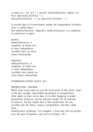 is equal to 1. So, if J = 3, perfect multicollinearity implies we
have spCorr(X1,X2(X3)) = 1,
spCorr(X2,X3(X1)) = 1, or spCorr(X1,X3(X2)) = 1.
A second type of co-movement among the independent variables
(Xs) is called imper-
fect multicollinearity. Imperfect multicollinearity is a condition
in which two or more
perfect
multicollinearity A
condition in which two
or more independent
variables have an exact
linear relationship.
imperfect
multicollinearity A
condition in which two
or more independent
variables have nearly an
exact linear relationship.
COMMUNICATING DATA 10.1
PROJECTING TRENDS
While time series data are not the focal point of this book, some
of the key insights and pitfalls pertaining to extrapolation
often apply to time series data. It is often tempting to make
projections based on current and past trends for an outcome
of interest, but the simple fact is that predictions for any
variable into the future require extrapolation and thus suffer
from
identification problems. For example, a firm may plot its profits
over the past 10 quarters and arrive at Figure 10.7.
 
