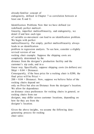 already-familiar concept of
endogeneity, defined in Chapter 7 as correlation between at
least one X and U.
Identification Problems Now that we have defined (or
redefined) perfect multicol-
linearity, imperfect multicollinearity, and endogeneity, we
detail if and how each type
of variable co-movement can lead to an identification problem.
We begin with perfect
multicollinearity. Put simply, perfect multicollinearity always
leads to an identification
problem in regression analysis. To see how, consider a slightly
revised version of our
rocking chair example. Suppose the shipping costs are
completely determined by the
distance from the designer’s production facility and the
customer’s zip code, and in a
linear way. Specifically, suppose shipping costs (in dollars) are:
Shipi = 0.04 × Distancei.
Consequently, if the base price for a rocking chair is $200, the
final price will be Pricei =
200 + 0.04 × Distancei. Now, suppose we believe Sales of the
rocking chairs depend not
only on Price but also on Distance from the designer’s location.
We allow for dependence
on distance since preferences for rocking chairs in general, or
rocking chairs from our
designer, may differ across customer locations, depending on
how far they are from the
designer’s location.
Given the above insights, we assume the following data-
generating process for rocking
chair sales:
 