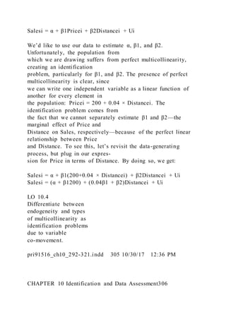 Salesi = α + β1Pricei + β2Distancei + Ui
We’d like to use our data to estimate α, β1, and β2.
Unfortunately, the population from
which we are drawing suffers from perfect multicollinearity,
creating an identification
problem, particularly for β1, and β2. The presence of perfect
multicollinearity is clear, since
we can write one independent variable as a linear function of
another for every element in
the population: Pricei = 200 + 0.04 × Distancei. The
identification problem comes from
the fact that we cannot separately estimate β1 and β2—the
marginal effect of Price and
Distance on Sales, respectively—because of the perfect linear
relationship between Price
and Distance. To see this, let’s revisit the data-generating
process, but plug in our expres-
sion for Price in terms of Distance. By doing so, we get:
Salesi = α + β1(200+0.04 × Distancei) + β2Distancei + Ui
Salesi = (α + β1200) + (0.04β1 + β2)Distancei + Ui
LO 10.4
Differentiate between
endogeneity and types
of multicollinearity as
identification problems
due to variable
co-movement.
pri91516_ch10_292-321.indd 305 10/30/17 12:36 PM
CHAPTER 10 Identification and Data Assessment306
 