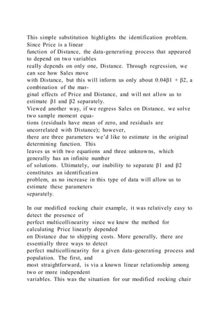 This simple substitution highlights the identification problem.
Since Price is a linear
function of Distance, the data-generating process that appeared
to depend on two variables
really depends on only one, Distance. Through regression, we
can see how Sales move
with Distance, but this will inform us only about 0.04β1 + β2, a
combination of the mar-
ginal effects of Price and Distance, and will not allow us to
estimate β1 and β2 separately.
Viewed another way, if we regress Sales on Distance, we solve
two sample moment equa-
tions (residuals have mean of zero, and residuals are
uncorrelated with Distance); however,
there are three parameters we’d like to estimate in the original
determining function. This
leaves us with two equations and three unknowns, which
generally has an infinite number
of solutions. Ultimately, our inability to separate β1 and β2
constitutes an identification
problem, as no increase in this type of data will allow us to
estimate these parameters
separately.
In our modified rocking chair example, it was relatively easy to
detect the presence of
perfect multicollinearity since we knew the method for
calculating Price linearly depended
on Distance due to shipping costs. More generally, there are
essentially three ways to detect
perfect multicollinearity for a given data-generating process and
population. The first, and
most straightforward, is via a known linear relationship among
two or more independent
variables. This was the situation for our modified rocking chair
 