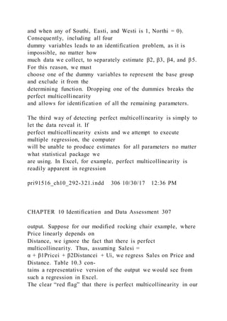 and when any of Southi, Easti, and Westi is 1, Northi = 0).
Consequently, including all four
dummy variables leads to an identification problem, as it is
impossible, no matter how
much data we collect, to separately estimate β2, β3, β4, and β5.
For this reason, we must
choose one of the dummy variables to represent the base group
and exclude it from the
determining function. Dropping one of the dummies breaks the
perfect multicollinearity
and allows for identification of all the remaining parameters.
The third way of detecting perfect multicollinearity is simply to
let the data reveal it. If
perfect multicollinearity exists and we attempt to execute
multiple regression, the computer
will be unable to produce estimates for all parameters no matter
what statistical package we
are using. In Excel, for example, perfect multicollinearity is
readily apparent in regression
pri91516_ch10_292-321.indd 306 10/30/17 12:36 PM
CHAPTER 10 Identification and Data Assessment 307
output. Suppose for our modified rocking chair example, where
Price linearly depends on
Distance, we ignore the fact that there is perfect
multicollinearity. Thus, assuming Salesi =
α + β1Pricei + β2Distancei + Ui, we regress Sales on Price and
Distance. Table 10.3 con-
tains a representative version of the output we would see from
such a regression in Excel.
The clear “red flag” that there is perfect multicollinearity in our
 