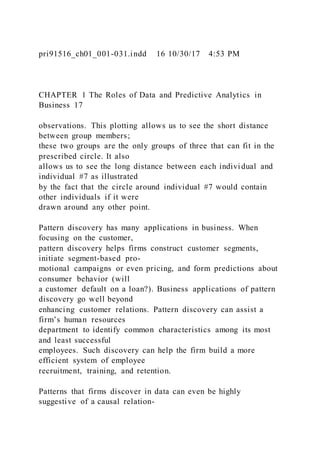 pri91516_ch01_001-031.indd 16 10/30/17 4:53 PM
CHAPTER 1 The Roles of Data and Predictive Analytics in
Business 17
observations. This plotting allows us to see the short distance
between group members;
these two groups are the only groups of three that can fit in the
prescribed circle. It also
allows us to see the long distance between each indivi dual and
individual #7 as illustrated
by the fact that the circle around individual #7 would contain
other individuals if it were
drawn around any other point.
Pattern discovery has many applications in business. When
focusing on the customer,
pattern discovery helps firms construct customer segments,
initiate segment-based pro-
motional campaigns or even pricing, and form predictions about
consumer behavior (will
a customer default on a loan?). Business applications of pattern
discovery go well beyond
enhancing customer relations. Pattern discovery can assist a
firm’s human resources
department to identify common characteristics among its most
and least successful
employees. Such discovery can help the firm build a more
efficient system of employee
recruitment, training, and retention.
Patterns that firms discover in data can even be highly
suggestive of a causal relation-
 
