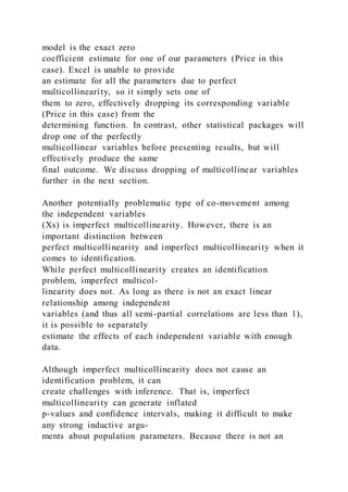 model is the exact zero
coefficient estimate for one of our parameters (Price in this
case). Excel is unable to provide
an estimate for all the parameters due to perfect
multicollinearity, so it simply sets one of
them to zero, effectively dropping its corresponding variable
(Price in this case) from the
determining function. In contrast, other statistical packages will
drop one of the perfectly
multicollinear variables before presenting results, but will
effectively produce the same
final outcome. We discuss dropping of multicollinear variables
further in the next section.
Another potentially problematic type of co-movement among
the independent variables
(Xs) is imperfect multicollinearity. However, there is an
important distinction between
perfect multicollinearity and imperfect multicollinearity when it
comes to identification.
While perfect multicollinearity creates an identification
problem, imperfect multicol-
linearity does not. As long as there is not an exact linear
relationship among independent
variables (and thus all semi-partial correlations are less than 1),
it is possible to separately
estimate the effects of each independent variable with enough
data.
Although imperfect multicollinearity does not cause an
identification problem, it can
create challenges with inference. That is, imperfect
multicollinearity can generate inflated
p-values and confidence intervals, making it difficult to make
any strong inductive argu-
ments about population parameters. Because there is not an
 