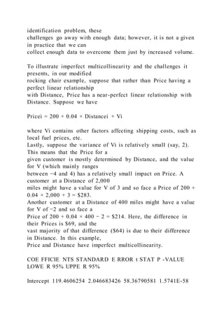 identification problem, these
challenges go away with enough data; however, it is not a given
in practice that we can
collect enough data to overcome them just by increased volume.
To illustrate imperfect multicollinearity and the challenges it
presents, in our modified
rocking chair example, suppose that rather than Price having a
perfect linear relationship
with Distance, Price has a near-perfect linear relationship with
Distance. Suppose we have
Pricei = 200 + 0.04 × Distancei + Vi
where Vi contains other factors affecting shipping costs, such as
local fuel prices, etc.
Lastly, suppose the variance of Vi is relatively small (say, 2).
This means that the Price for a
given customer is mostly determined by Distance, and the value
for V (which mainly ranges
between −4 and 4) has a relatively small impact on Price. A
customer at a Distance of 2,000
miles might have a value for V of 3 and so face a Price of 200 +
0.04 × 2,000 + 3 = $283.
Another customer at a Distance of 400 miles might have a value
for V of −2 and so face a
Price of 200 + 0.04 × 400 − 2 = $214. Here, the difference in
their Prices is $69, and the
vast majority of that difference ($64) is due to their difference
in Distance. In this example,
Price and Distance have imperfect multicollinearity.
COE FFICIE NTS STANDARD E RROR t STAT P -VALUE
LOWE R 95% UPPE R 95%
Intercept 119.4606254 2.046683426 58.36790581 1.5741E-58
 