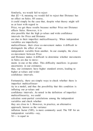 Similarly, we would fail to reject
that β2 = 0, meaning we would fail to reject that Distance has
no effect on Sales. Of course,
it could simply be the case that, despite what theory might tell
us at least with regard to
Price, we get these results because neither Price nor Distance
affects Sales. However, it is
also possible that the high p-values and wide confidence
intervals for Price and Distance
are due to their imperfect multicollinearity. When independent
variables are imperfectly
multicollinear, their close co-movement makes it difficult to
distinguish the effect of one
independent variable from another. In our example, the close
co-movement between Price
and Distance makes it difficult to determine whether movements
in Sales are due to move-
ments in one or the other. This difficulty manifests in greater
uncertainty in our estimates;
thus, our estimators have higher standard errors, leading to
higher p-values and wider
confidence intervals.
Fortunately, there are simple ways to check whether there is
imperfect multicollinear-
ity in a model, and thus the possibility that this condition is
inflating our p-values and
confidence intervals. As noted in the definition of imperfect
multicollinearity, we could
calculate semi-partial correlations among the independent
variables and check whether
they are close to 1. However, in practice, an alternative
approach, known as the variance
inflation factor (VIF), is more commonly used. The VIF for an
independent variable—say,
X1— is equal to
 
