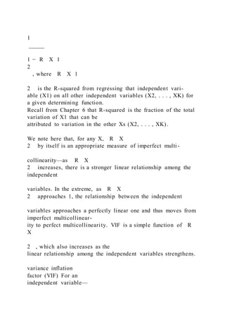 1
_____
1 − R X 1
2
, where R X 1
2 is the R-squared from regressing that independent vari-
able (X1) on all other independent variables (X2, . . . , XK) for
a given determining function.
Recall from Chapter 6 that R-squared is the fraction of the total
variation of X1 that can be
attributed to variation in the other Xs (X2, . . . , XK).
We note here that, for any X, R X
2 by itself is an appropriate measure of imperfect multi -
collinearity—as R X
2 increases, there is a stronger linear relationship among the
independent
variables. In the extreme, as R X
2 approaches 1, the relationship between the independent
variables approaches a perfectly linear one and thus moves from
imperfect multicollinear-
ity to perfect multicollinearity. VIF is a simple function of R
X
2 , which also increases as the
linear relationship among the independent variables strengthens.
variance inflation
factor (VIF) For an
independent variable—
 