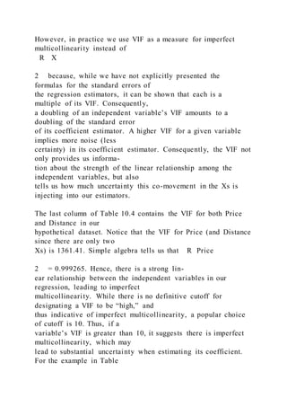 However, in practice we use VIF as a measure for imperfect
multicollinearity instead of
R X
2 because, while we have not explicitly presented the
formulas for the standard errors of
the regression estimators, it can be shown that each is a
multiple of its VIF. Consequently,
a doubling of an independent variable’s VIF amounts to a
doubling of the standard error
of its coefficient estimator. A higher VIF for a given variable
implies more noise (less
certainty) in its coefficient estimator. Consequently, the VIF not
only provides us informa-
tion about the strength of the linear relationship among the
independent variables, but also
tells us how much uncertainty this co-movement in the Xs is
injecting into our estimators.
The last column of Table 10.4 contains the VIF for both Price
and Distance in our
hypothetical dataset. Notice that the VIF for Price (and Distance
since there are only two
Xs) is 1361.41. Simple algebra tells us that R Price
2 = 0.999265. Hence, there is a strong lin-
ear relationship between the independent variables in our
regression, leading to imperfect
multicollinearity. While there is no definitive cutoff for
designating a VIF to be “high,” and
thus indicative of imperfect multicollinearity, a popular choice
of cutoff is 10. Thus, if a
variable’s VIF is greater than 10, it suggests there is imperfect
multicollinearity, which may
lead to substantial uncertainty when estimating its coefficient.
For the example in Table
 