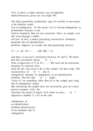 10.4, we have a rather extreme case of imperfect
multicollinearity given our very high VIF.
The third potentially problematic type of variable co-movement
is the familiar condi-
tion of endogeneity. To this point, we’ve viewed endogeneity as
problematic because it can
lead to estimators that are not consistent. Here, we simply view
this issue through a differ-
ent lens. In fact, a model generating inconsistent estimators
generally has an identification
problem. Suppose we assume the data-generating process
Yi = α + β1  X1i + . . . + βK  XKi + Ui
and there is non-zero correlation between X1 and U. We know
that this correlation means ̂ β 1
from a regression of Y on X1, . . . , XK need not be consistent,
meaning its realized value
need not get very close to β1 as the sample size gets large. The
inconsistency of ̂ β 1 due to
endogeneity amounts to endogeneity as an identification
problem. The fact that ̂ β 1 might
“close in” on something other than β1 as the sample gets large
due to endogeneity means
that increasing the sample does not necessarily give us a more
precise estimate of β1. We
illustrate this point in Figure 10.8 where we have ̂ β 1
approach a number C ≠ β1 as the sam-
endogeneity as
an identification
problem Inconsistency
of an estimator due to
endogeneity
 