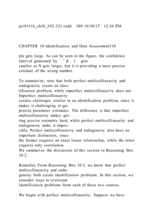 pri91516_ch10_292-321.indd 309 10/30/17 12:36 PM
CHAPTER 10 Identification and Data Assessment310
ple gets large. As can be seen in the figure, the confidence
interval generated by ̂ β 1 gets
smaller as N gets larger, but it is providing a more precise
estimate of the wrong number.
To summarize, note that both perfect multicollinearity and
endogeneity create an iden-
tification problem, while imperfect multicollinearity does not.
Imperfect multicollinearity
creates challenges similar to an identification problem, since it
makes it challenging to get
precise parameter estimates. The difference is that imperfect
multicollinearity makes get-
ting precise estimates hard, while perfect multicollinearity and
endogeneity make it impos-
sible. Perfect multicollinearity and endogeneity also have an
important distinction, since
the former requires an exact linear relationship, while the latter
requires only correlation.
We summarize the discussion of this section in Reasoning Box
10.2.
Remedies From Reasoning Box 10.2, we know that perfect
multicollinearity and endo-
geneity both create identification problems. In this section, we
consider ways to overcome
identification problems from each of these two sources.
We begin with perfect multicollinearity. Suppose we have
 