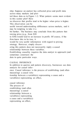 ship. Suppose an analyst has collected price and profit data
across many markets and plot-
ted these data as in Figure 1.2. What pattern seems most evident
in this scatter plot? Here
we discover that profits tend to be higher when price is higher.
This observation can be
useful toward understanding differences across markets, and it
may be tempting to take it a
bit further. The business may conclude from this pattern that
raising price (e.g., from $20
to $30) would lead to an increase in profit. Of course, if the
firm knew this to be true, it
would be very useful information with regard to pricing
strategy. However, simply discov-
ering this pattern does not necessarily imply a causal
relationship between these variables.
Establishing causality requires the data analyst to approach (and
sometimes construct) the
data in quite particular ways.
CAUSAL INFERENCE
In addition to queries and pattern discovery, businesses use data
analysis for causal infer-
ence. Causal inference is the process of establishing (and often
measuring) a causal rela-
tionship between a variable(s) representing a cause and a
variable(s) representing an effect,
causal inference
The process of
establishing (and often
measuring) a causal
relationship between a
variable(s) representing
a cause and a variable(s)
representing an effect,
 